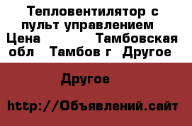 Тепловентилятор с пульт управлением › Цена ­ 3 500 - Тамбовская обл., Тамбов г. Другое » Другое   